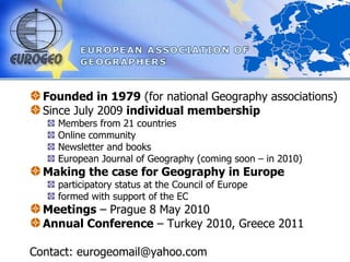 EUROGEO Founded in 1979  (for national Geography associations) Since July 2009  individual membership Members from 21 countries Online community  Newsletter and books European Journal of Geography (coming soon – in 2010) Making the case for Geography in Europe  participatory status at the Council of Europe formed with support of the EC Meetings  – Prague 8 May 2010 Annual Conference  – Turkey 2010, Greece 2011 Contact: eurogeomail@yahoo.com 