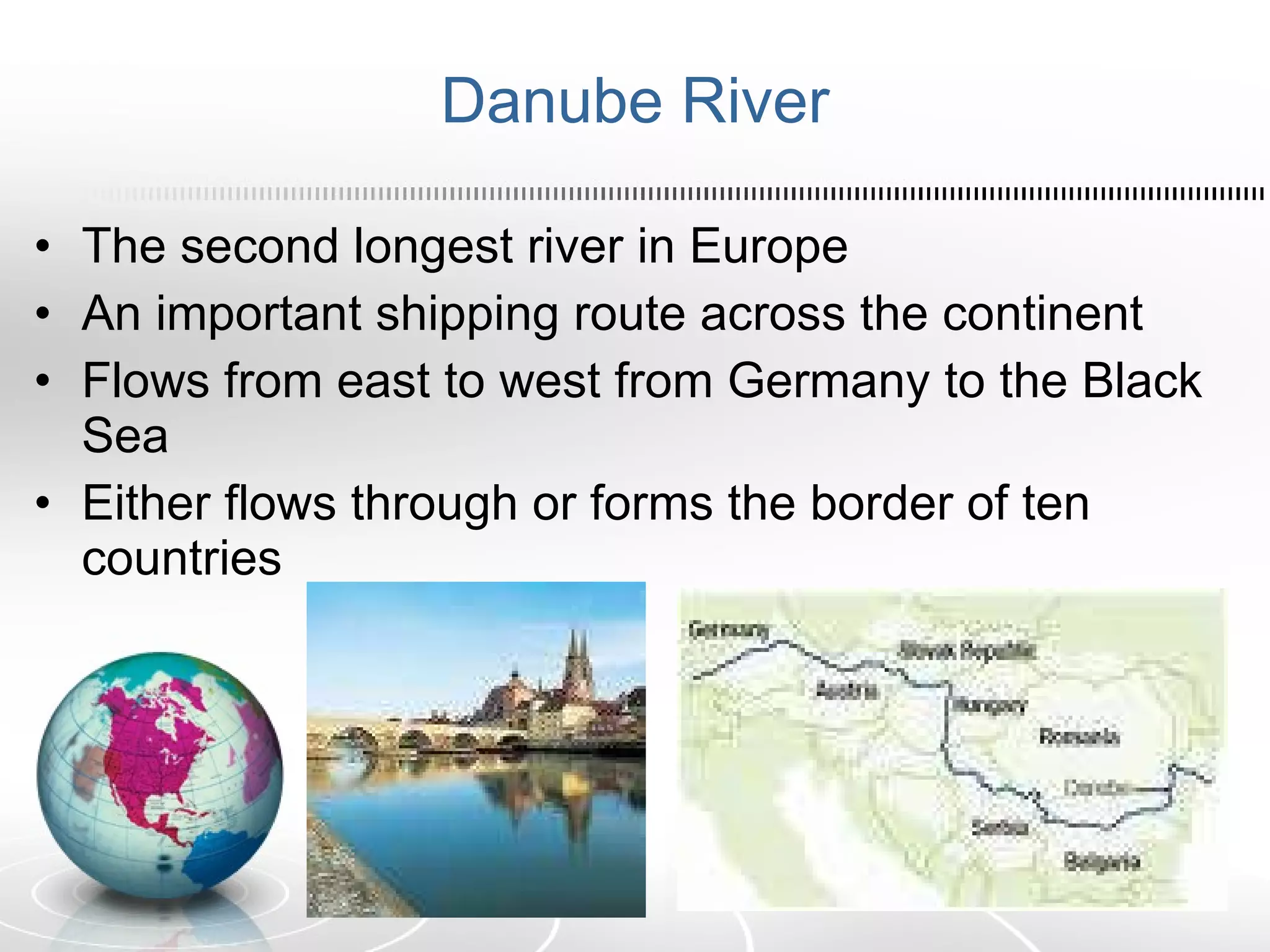 Danube River The second longest river in Europe An important shipping route across the continent Flows from east to west from Germany to the Black Sea Either flows through or forms the border of ten countries