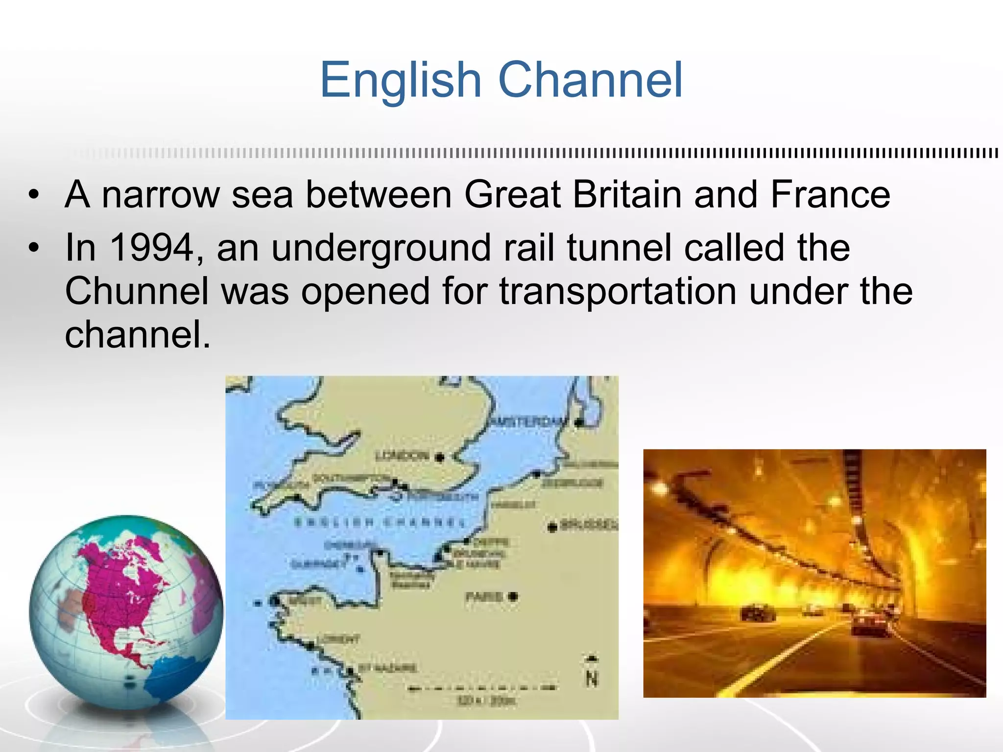 English Channel A narrow sea between Great Britain and France In 1994, an underground rail tunnel called the Chunnel was opened for transportation under the channel.