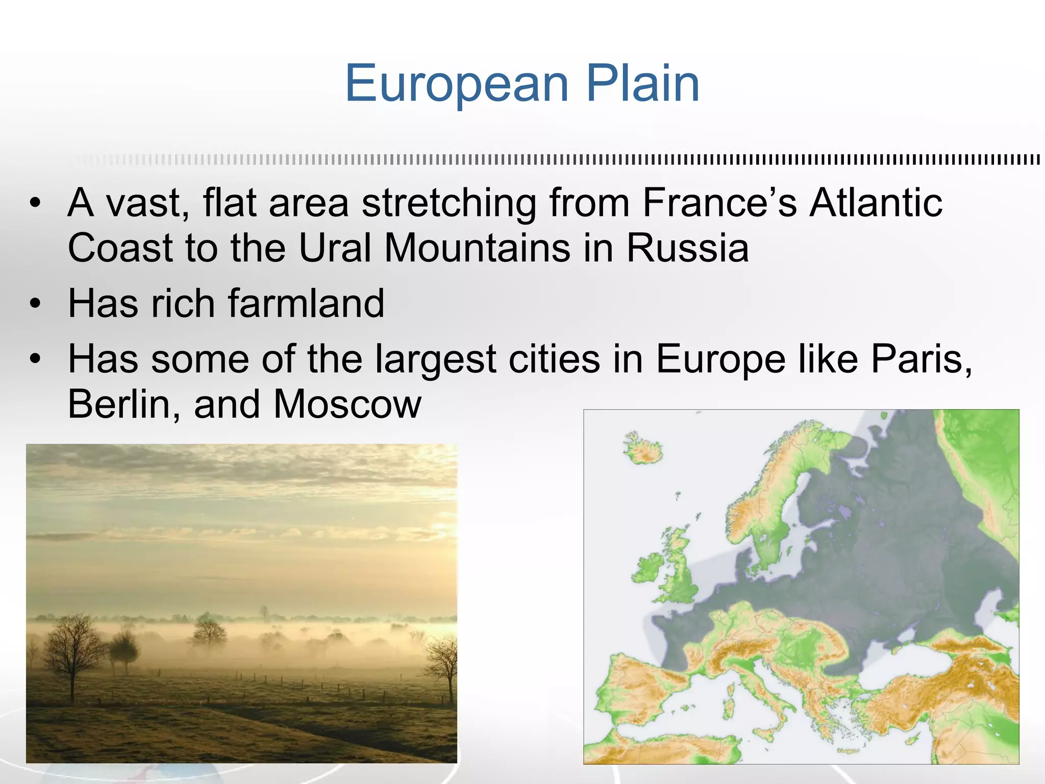 European Plain A vast, flat area stretching from France’s Atlantic Coast to the Ural Mountains in Russia Has rich farmland Has some of the largest cities in Europe like Paris, Berlin, and Moscow