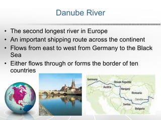 Danube River The second longest river in Europe An important shipping route across the continent Flows from east to west from Germany to the Black Sea Either flows through or forms the border of ten countries 