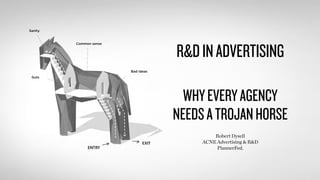 R&D IN ADVERTISING 
WHY EVERY AGENCY 
NEEDS A TROJAN HORSE 
Robert Dysell 
ACNE Advertising & R&D 
PlannerFed. 
Sanity 
Guts 
Common sense 
Bad ideas 
 