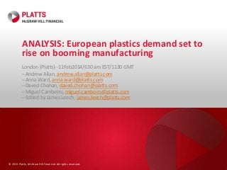 © 2013 Platts, McGraw Hill Financial. All rights reserved.
ANALYSIS: European plastics demand set to
rise on booming manufacturing
London (Platts)--11Feb2014/630 am EST/1130 GMT
--Andrew Allan, andrew.allan@platts.com
--Anna Ward, anna.ward@platts.com
--Daved Chohan, daved.chohan@platts.com
--Miguel Cambeiro, miguel.cambeiro@platts.com
--Edited by James Leech, james.leech@platts.com
 