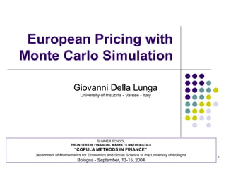 1
European Pricing with
Monte Carlo Simulation
Giovanni Della Lunga
University of Insubria - Varese - Italy
SUMMER SCHOOL
FRONTIERS IN FINANCIAL MARKETS MATHEMATICS
“COPULA METHODS IN FINANCE”
Department of Mathematics for Economics and Social Science of the University of Bologna
Bologna - September, 13-15, 2004
 