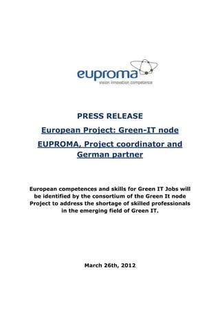 PRESS RELEASE
    European Project: Green-IT node
  EUPROMA, Project coordinator and
         German partner



European competences and skills for Green IT Jobs will
 be identified by the consortium of the Green It node
Project to address the shortage of skilled professionals
           in the emerging field of Green IT.




                   March 26th, 2012
 