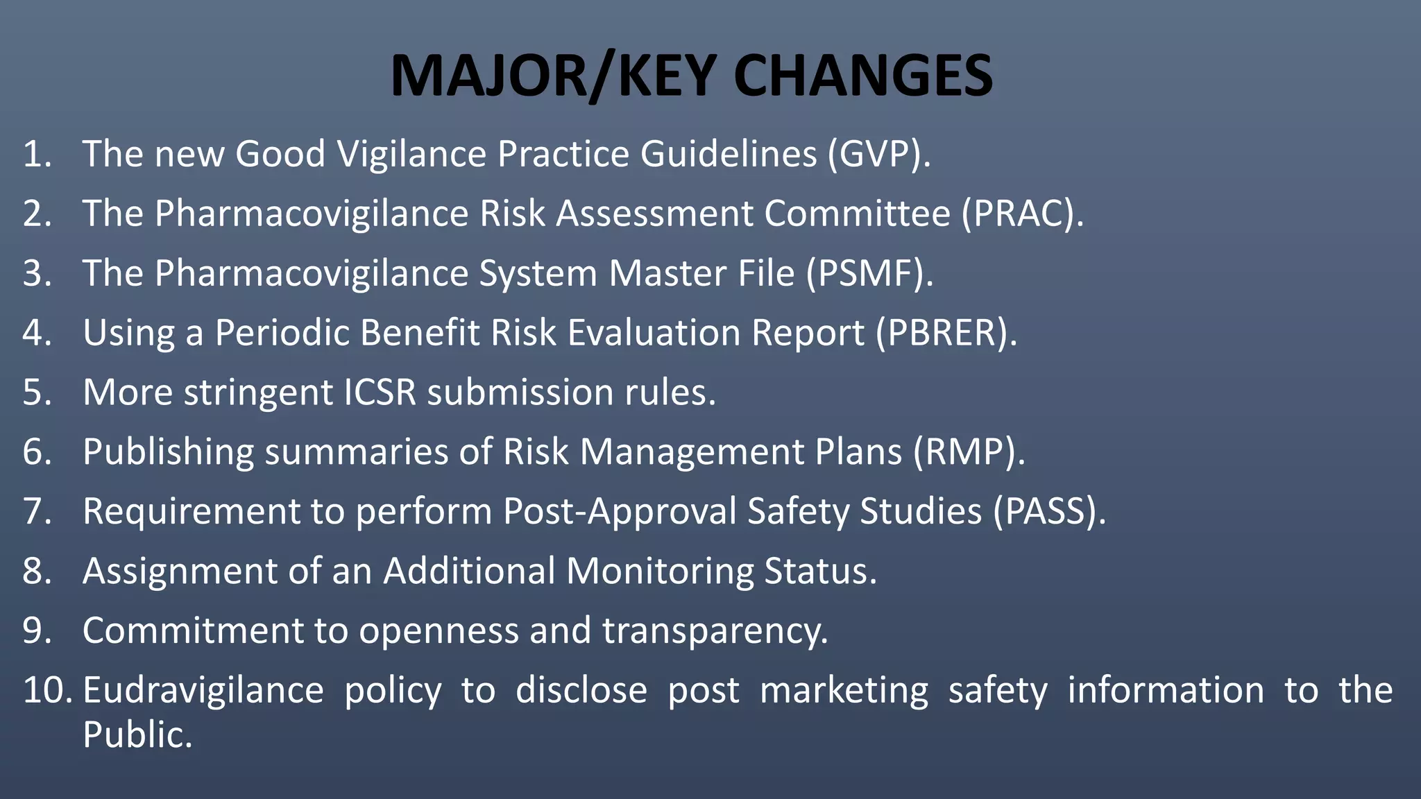 MAJOR/KEY CHANGES
1. The new Good Vigilance Practice Guidelines (GVP).
2. The Pharmacovigilance Risk Assessment Committee (PRAC).
3. The Pharmacovigilance System Master File (PSMF).
4. Using a Periodic Benefit Risk Evaluation Report (PBRER).
5. More stringent ICSR submission rules.
6. Publishing summaries of Risk Management Plans (RMP).
7. Requirement to perform Post-Approval Safety Studies (PASS).
8. Assignment of an Additional Monitoring Status.
9. Commitment to openness and transparency.
10. Eudravigilance policy to disclose post marketing safety information to the
Public.
 