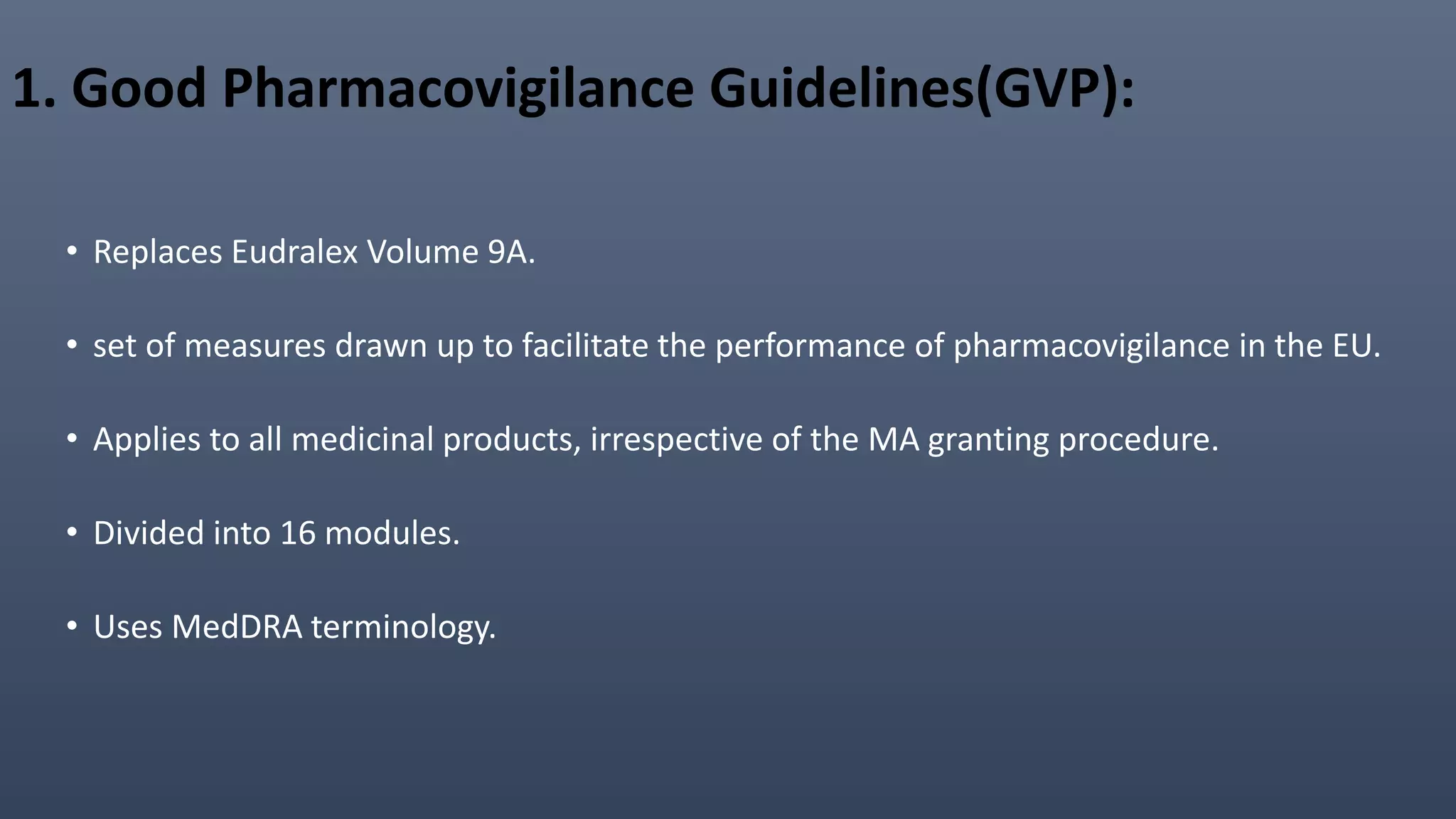 1. Good Pharmacovigilance Guidelines(GVP):
• Replaces Eudralex Volume 9A.
• set of measures drawn up to facilitate the performance of pharmacovigilance in the EU.
• Applies to all medicinal products, irrespective of the MA granting procedure.
• Divided into 16 modules.
• Uses MedDRA terminology.
 