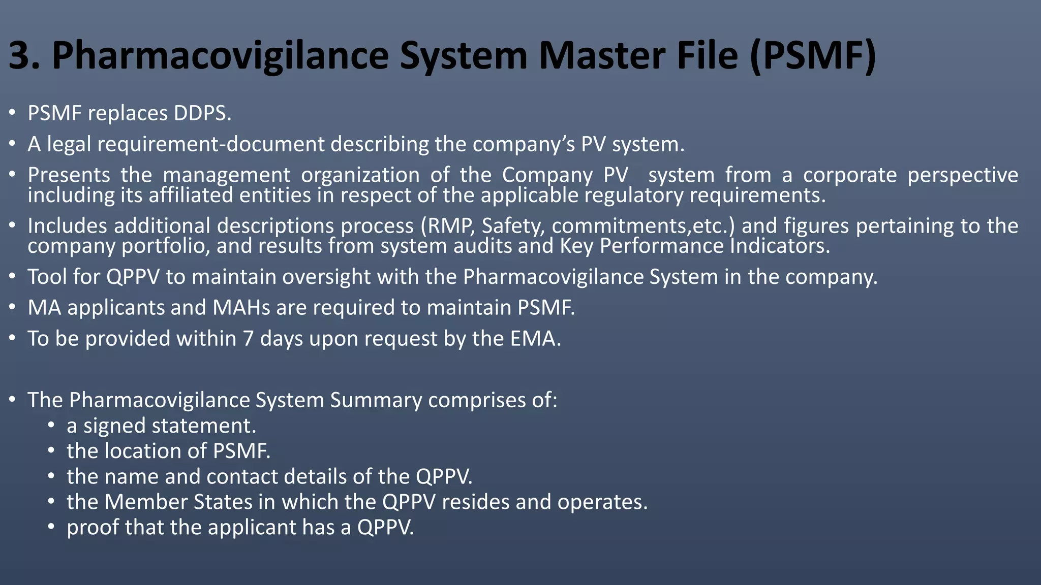 3. Pharmacovigilance System Master File (PSMF)
• PSMF replaces DDPS.
• A legal requirement-document describing the company’s PV system.
• Presents the management organization of the Company PV system from a corporate perspective
including its affiliated entities in respect of the applicable regulatory requirements.
• Includes additional descriptions process (RMP, Safety, commitments,etc.) and figures pertaining to the
company portfolio, and results from system audits and Key Performance Indicators.
• Tool for QPPV to maintain oversight with the Pharmacovigilance System in the company.
• MA applicants and MAHs are required to maintain PSMF.
• To be provided within 7 days upon request by the EMA.
• The Pharmacovigilance System Summary comprises of:
• a signed statement.
• the location of PSMF.
• the name and contact details of the QPPV.
• the Member States in which the QPPV resides and operates.
• proof that the applicant has a QPPV.
 