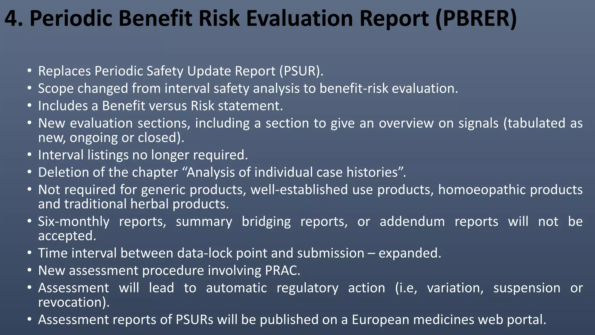 4. Periodic Benefit Risk Evaluation Report (PBRER)
• Replaces Periodic Safety Update Report (PSUR).
• Scope changed from interval safety analysis to benefit-risk evaluation.
• Includes a Benefit versus Risk statement.
• New evaluation sections, including a section to give an overview on signals (tabulated as
new, ongoing or closed).
• Interval listings no longer required.
• Deletion of the chapter “Analysis of individual case histories”.
• Not required for generic products, well-established use products, homoeopathic products
and traditional herbal products.
• Six-monthly reports, summary bridging reports, or addendum reports will not be
accepted.
• Time interval between data-lock point and submission – expanded.
• New assessment procedure involving PRAC.
• Assessment will lead to automatic regulatory action (i.e, variation, suspension or
revocation).
• Assessment reports of PSURs will be published on a European medicines web portal.
 