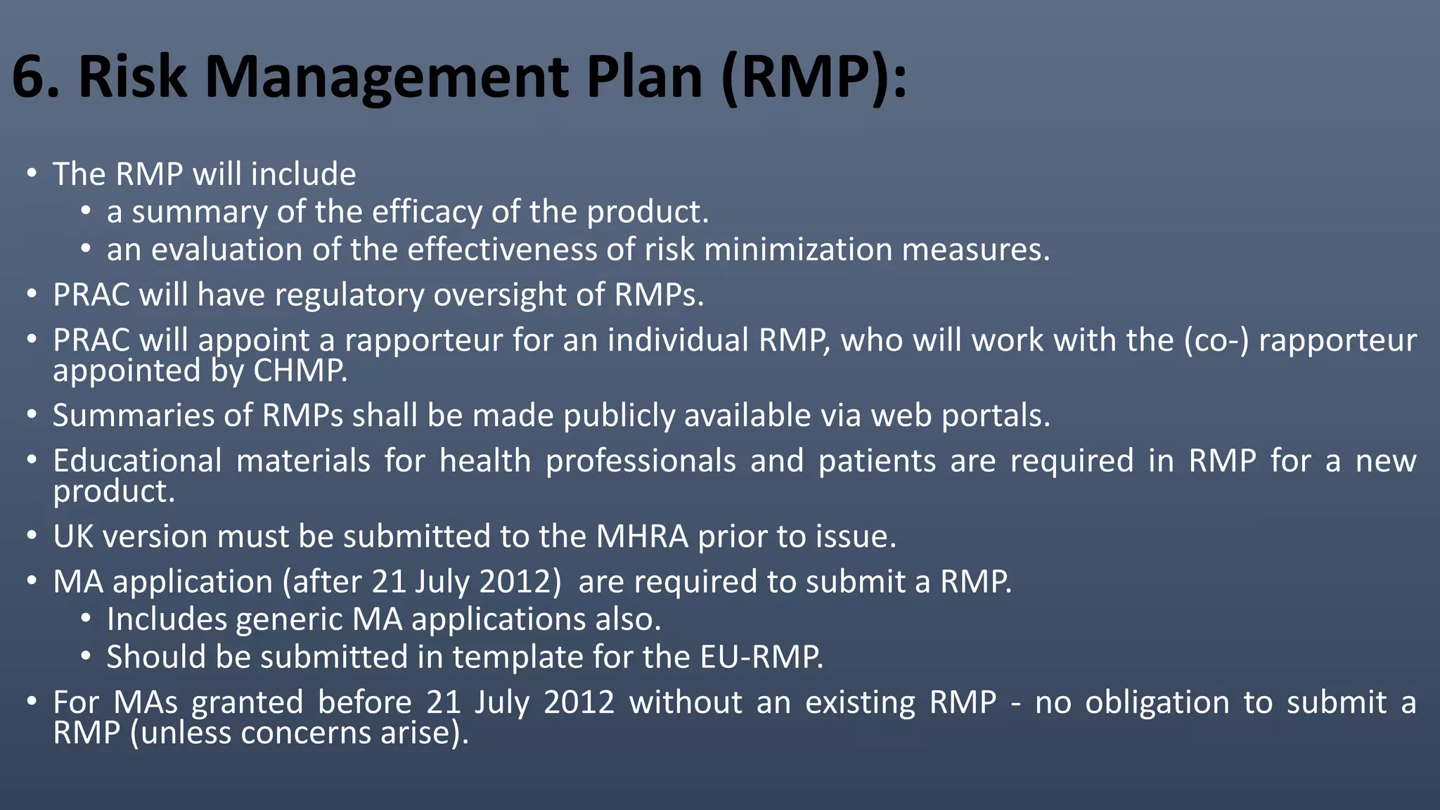 6. Risk Management Plan (RMP):
• The RMP will include
• a summary of the efficacy of the product.
• an evaluation of the effectiveness of risk minimization measures.
• PRAC will have regulatory oversight of RMPs.
• PRAC will appoint a rapporteur for an individual RMP, who will work with the (co-) rapporteur
appointed by CHMP.
• Summaries of RMPs shall be made publicly available via web portals.
• Educational materials for health professionals and patients are required in RMP for a new
product.
• UK version must be submitted to the MHRA prior to issue.
• MA application (after 21 July 2012) are required to submit a RMP.
• Includes generic MA applications also.
• Should be submitted in template for the EU-RMP.
• For MAs granted before 21 July 2012 without an existing RMP - no obligation to submit a
RMP (unless concerns arise).
 
