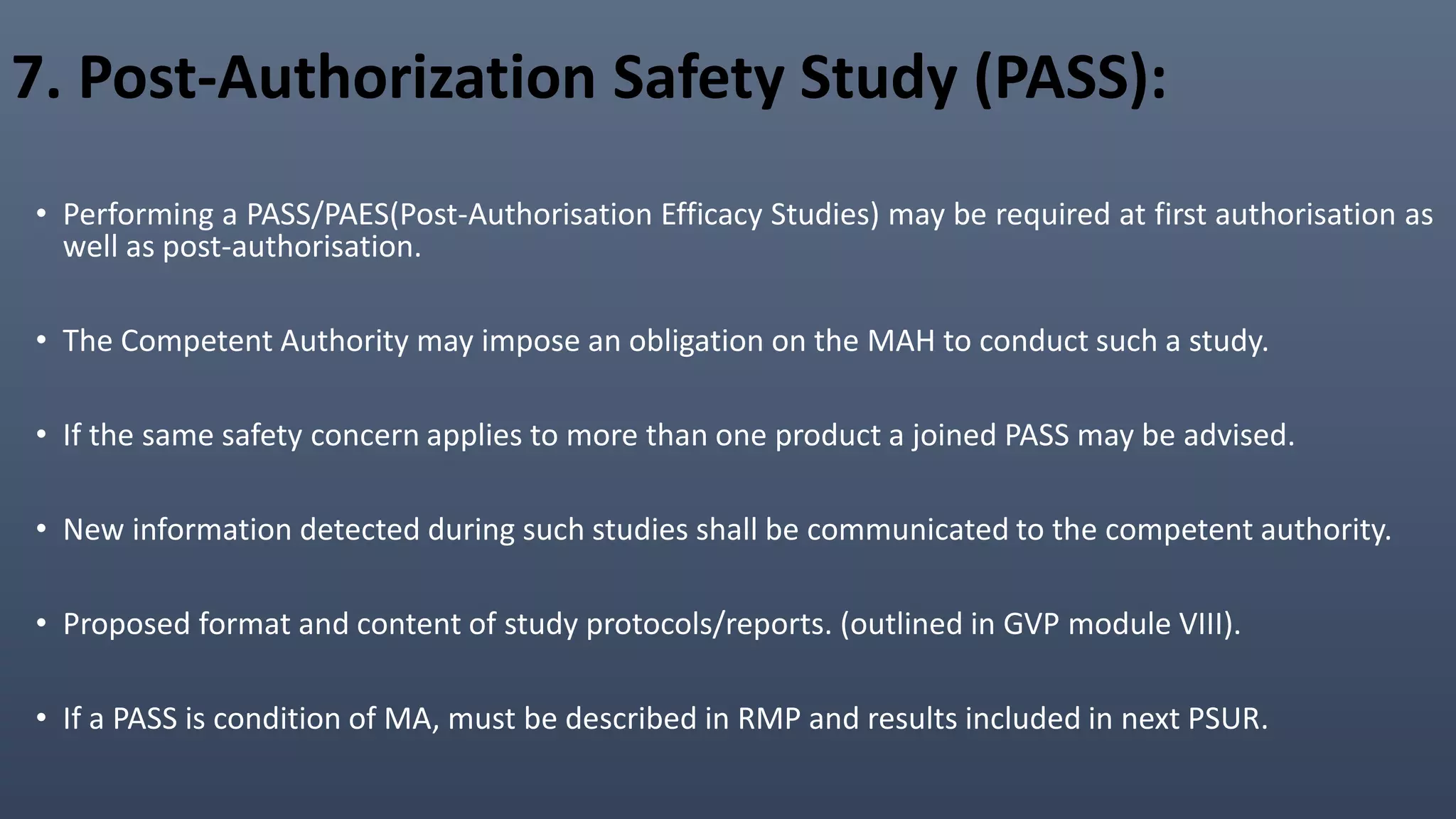 7. Post-Authorization Safety Study (PASS):
• Performing a PASS/PAES(Post-Authorisation Efficacy Studies) may be required at first authorisation as
well as post-authorisation.
• The Competent Authority may impose an obligation on the MAH to conduct such a study.
• If the same safety concern applies to more than one product a joined PASS may be advised.
• New information detected during such studies shall be communicated to the competent authority.
• Proposed format and content of study protocols/reports. (outlined in GVP module VIII).
• If a PASS is condition of MA, must be described in RMP and results included in next PSUR.
 