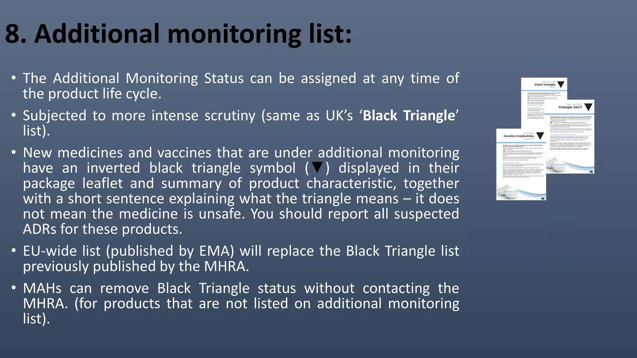 8. Additional monitoring list:
• The Additional Monitoring Status can be assigned at any time of
the product life cycle.
• Subjected to more intense scrutiny (same as UK’s ‘Black Triangle’
list).
• New medicines and vaccines that are under additional monitoring
have an inverted black triangle symbol (▼) displayed in their
package leaflet and summary of product characteristic, together
with a short sentence explaining what the triangle means – it does
not mean the medicine is unsafe. You should report all suspected
ADRs for these products.
• EU-wide list (published by EMA) will replace the Black Triangle list
previously published by the MHRA.
• MAHs can remove Black Triangle status without contacting the
MHRA. (for products that are not listed on additional monitoring
list).
 