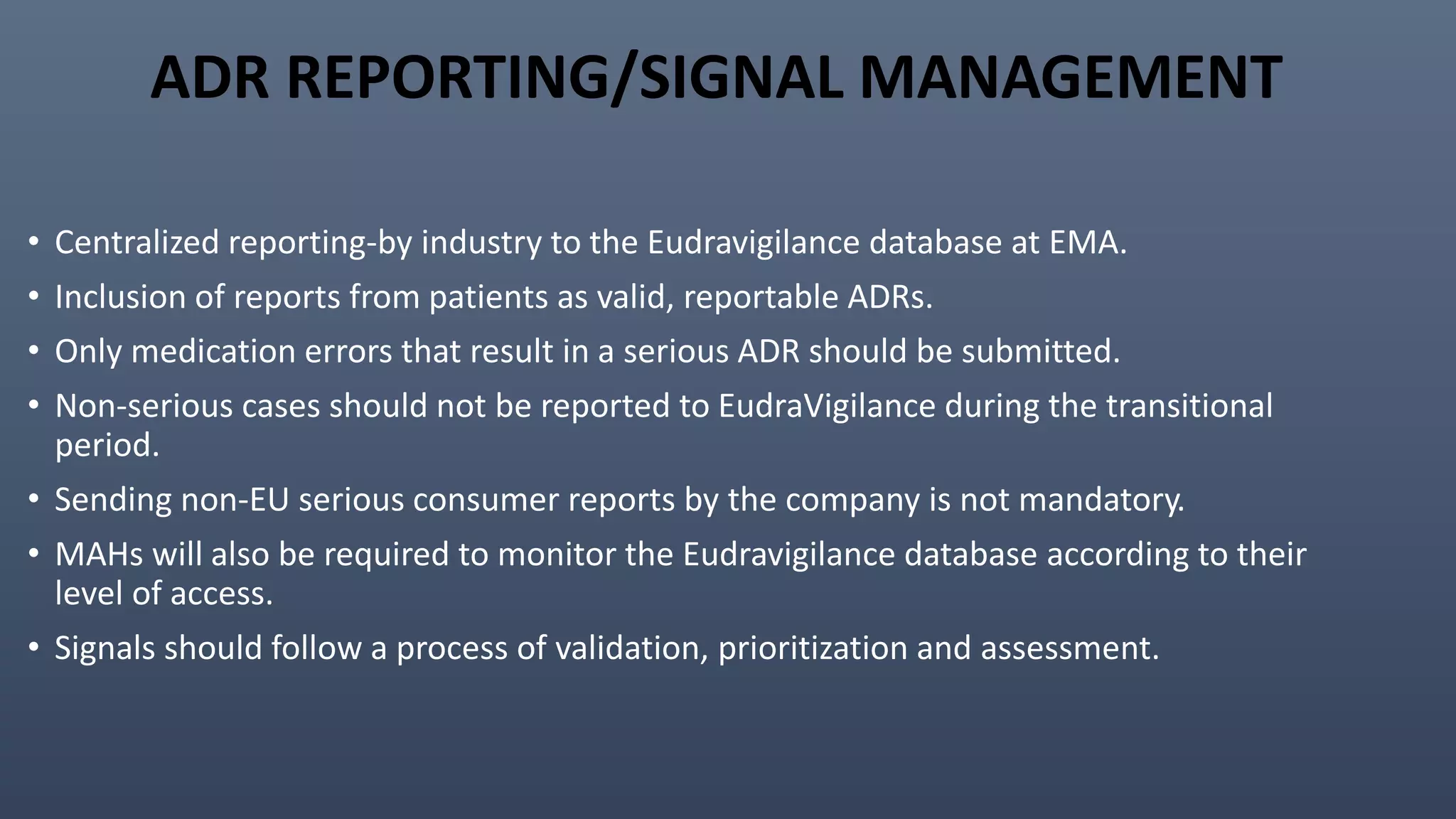 ADR REPORTING/SIGNAL MANAGEMENT
• Centralized reporting-by industry to the Eudravigilance database at EMA.
• Inclusion of reports from patients as valid, reportable ADRs.
• Only medication errors that result in a serious ADR should be submitted.
• Non-serious cases should not be reported to EudraVigilance during the transitional
period.
• Sending non-EU serious consumer reports by the company is not mandatory.
• MAHs will also be required to monitor the Eudravigilance database according to their
level of access.
• Signals should follow a process of validation, prioritization and assessment.
 