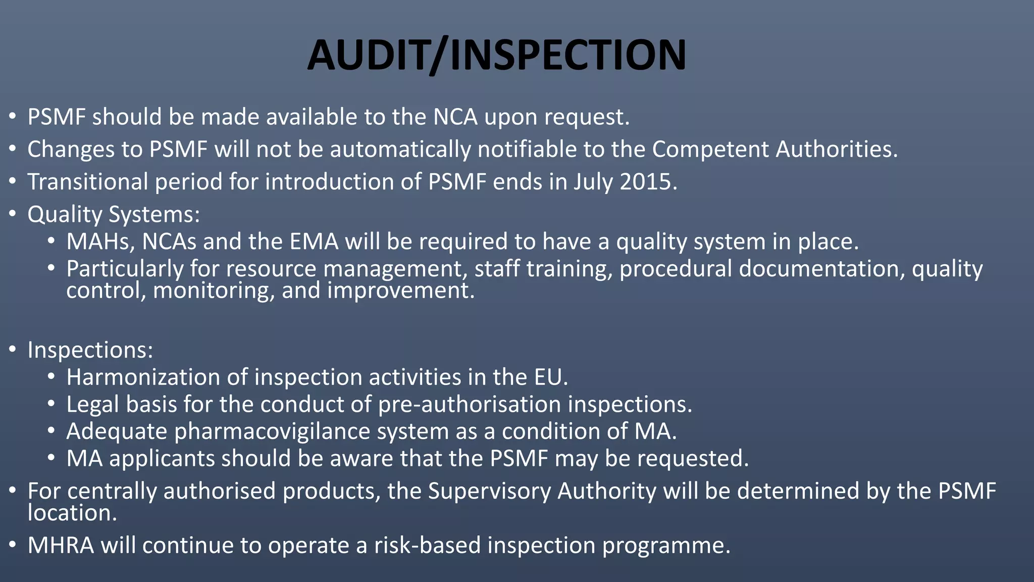 AUDIT/INSPECTION
• PSMF should be made available to the NCA upon request.
• Changes to PSMF will not be automatically notifiable to the Competent Authorities.
• Transitional period for introduction of PSMF ends in July 2015.
• Quality Systems:
• MAHs, NCAs and the EMA will be required to have a quality system in place.
• Particularly for resource management, staff training, procedural documentation, quality
control, monitoring, and improvement.
• Inspections:
• Harmonization of inspection activities in the EU.
• Legal basis for the conduct of pre-authorisation inspections.
• Adequate pharmacovigilance system as a condition of MA.
• MA applicants should be aware that the PSMF may be requested.
• For centrally authorised products, the Supervisory Authority will be determined by the PSMF
location.
• MHRA will continue to operate a risk-based inspection programme.
 