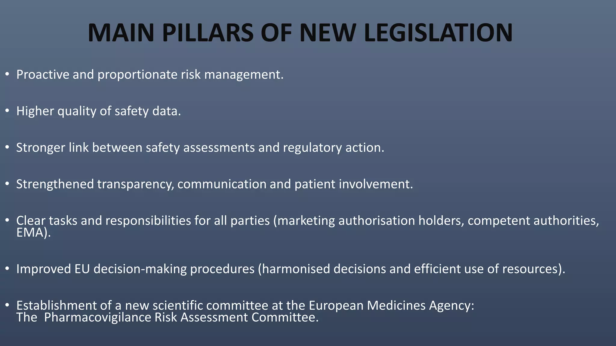 MAIN PILLARS OF NEW LEGISLATION
• Proactive and proportionate risk management.
• Higher quality of safety data.
• Stronger link between safety assessments and regulatory action.
• Strengthened transparency, communication and patient involvement.
• Clear tasks and responsibilities for all parties (marketing authorisation holders, competent authorities,
EMA).
• Improved EU decision-making procedures (harmonised decisions and efficient use of resources).
• Establishment of a new scientific committee at the European Medicines Agency:
The Pharmacovigilance Risk Assessment Committee.
 