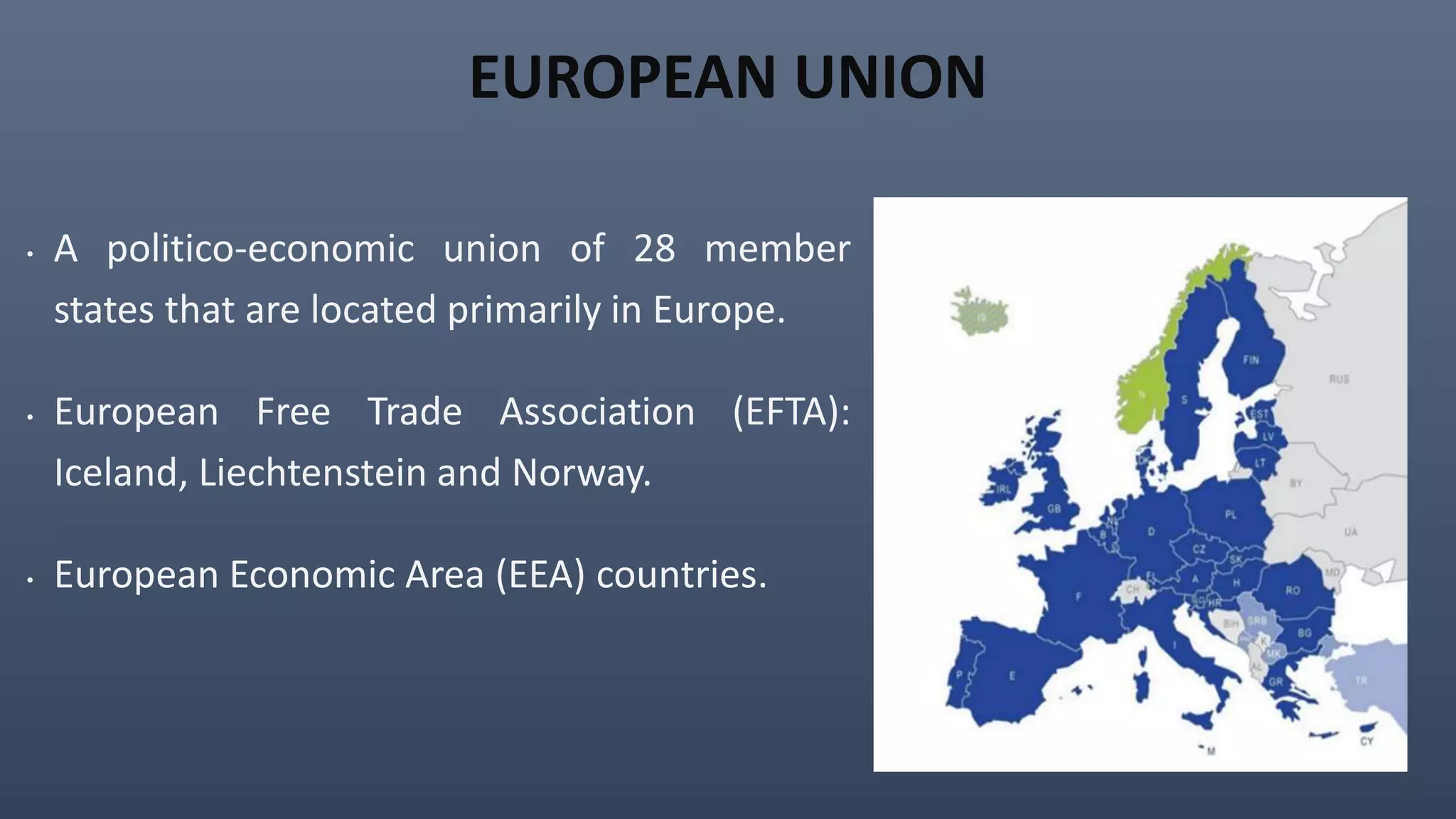 EUROPEAN UNION
• A politico-economic union of 28 member
states that are located primarily in Europe.
• European Free Trade Association (EFTA):
Iceland, Liechtenstein and Norway.
• European Economic Area (EEA) countries.
 