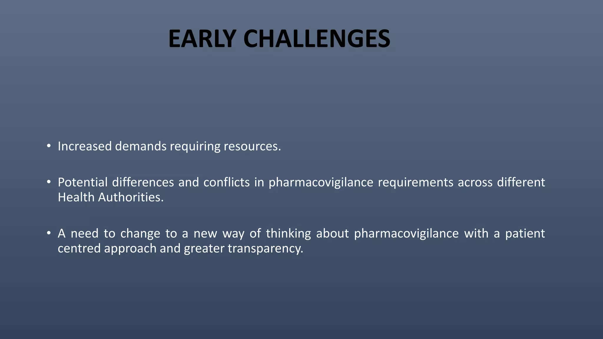 EARLY CHALLENGES
• Increased demands requiring resources.
• Potential differences and conflicts in pharmacovigilance requirements across different
Health Authorities.
• A need to change to a new way of thinking about pharmacovigilance with a patient
centred approach and greater transparency.
 