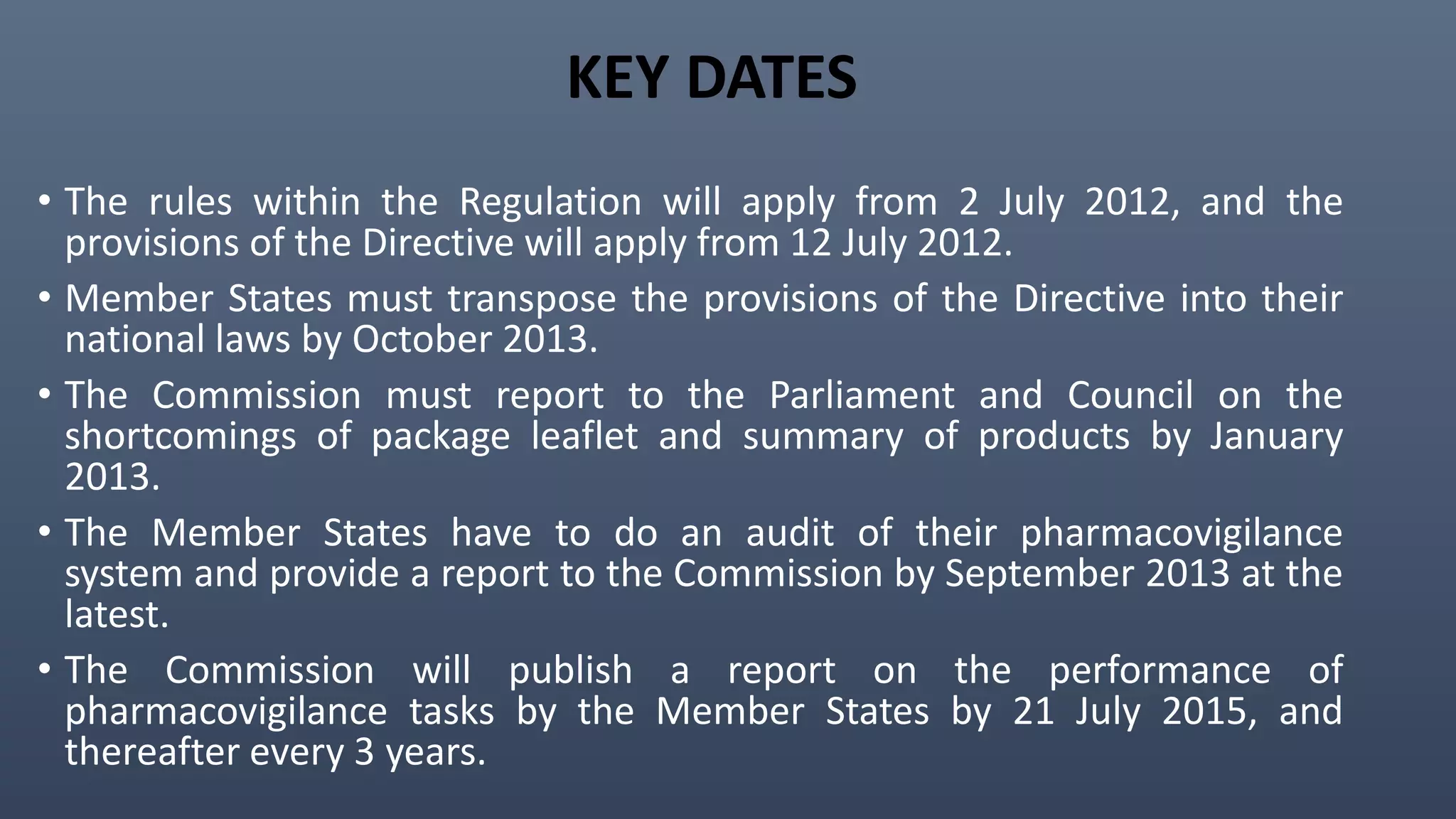 KEY DATES
• The rules within the Regulation will apply from 2 July 2012, and the
provisions of the Directive will apply from 12 July 2012.
• Member States must transpose the provisions of the Directive into their
national laws by October 2013.
• The Commission must report to the Parliament and Council on the
shortcomings of package leaflet and summary of products by January
2013.
• The Member States have to do an audit of their pharmacovigilance
system and provide a report to the Commission by September 2013 at the
latest.
• The Commission will publish a report on the performance of
pharmacovigilance tasks by the Member States by 21 July 2015, and
thereafter every 3 years.
 