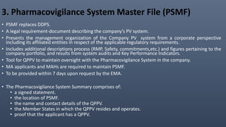 3. Pharmacovigilance System Master File (PSMF)
• PSMF replaces DDPS.
• A legal requirement-document describing the company’s PV system.
• Presents the management organization of the Company PV system from a corporate perspective
including its affiliated entities in respect of the applicable regulatory requirements.
• Includes additional descriptions process (RMP, Safety, commitments,etc.) and figures pertaining to the
company portfolio, and results from system audits and Key Performance Indicators.
• Tool for QPPV to maintain oversight with the Pharmacovigilance System in the company.
• MA applicants and MAHs are required to maintain PSMF.
• To be provided within 7 days upon request by the EMA.
• The Pharmacovigilance System Summary comprises of:
• a signed statement.
• the location of PSMF.
• the name and contact details of the QPPV.
• the Member States in which the QPPV resides and operates.
• proof that the applicant has a QPPV.
 