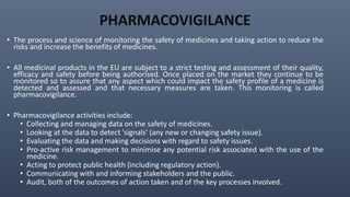 PHARMACOVIGILANCE
• The process and science of monitoring the safety of medicines and taking action to reduce the
risks and increase the benefits of medicines.
• All medicinal products in the EU are subject to a strict testing and assessment of their quality,
efficacy and safety before being authorised. Once placed on the market they continue to be
monitored so to assure that any aspect which could impact the safety profile of a medicine is
detected and assessed and that necessary measures are taken. This monitoring is called
pharmacovigilance.
• Pharmacovigilance activities include:
• Collecting and managing data on the safety of medicines.
• Looking at the data to detect 'signals' (any new or changing safety issue).
• Evaluating the data and making decisions with regard to safety issues.
• Pro-active risk management to minimise any potential risk associated with the use of the
medicine.
• Acting to protect public health (including regulatory action).
• Communicating with and informing stakeholders and the public.
• Audit, both of the outcomes of action taken and of the key processes involved.
 