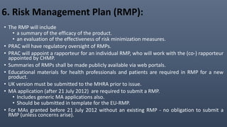 6. Risk Management Plan (RMP):
• The RMP will include
• a summary of the efficacy of the product.
• an evaluation of the effectiveness of risk minimization measures.
• PRAC will have regulatory oversight of RMPs.
• PRAC will appoint a rapporteur for an individual RMP, who will work with the (co-) rapporteur
appointed by CHMP.
• Summaries of RMPs shall be made publicly available via web portals.
• Educational materials for health professionals and patients are required in RMP for a new
product.
• UK version must be submitted to the MHRA prior to issue.
• MA application (after 21 July 2012) are required to submit a RMP.
• Includes generic MA applications also.
• Should be submitted in template for the EU-RMP.
• For MAs granted before 21 July 2012 without an existing RMP - no obligation to submit a
RMP (unless concerns arise).
 
