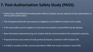 7. Post-Authorization Safety Study (PASS):
• Performing a PASS/PAES(Post-Authorisation Efficacy Studies) may be required at first authorisation as
well as post-authorisation.
• The Competent Authority may impose an obligation on the MAH to conduct such a study.
• If the same safety concern applies to more than one product a joined PASS may be advised.
• New information detected during such studies shall be communicated to the competent authority.
• Proposed format and content of study protocols/reports. (outlined in GVP module VIII).
• If a PASS is condition of MA, must be described in RMP and results included in next PSUR.
 