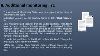 8. Additional monitoring list:
• The Additional Monitoring Status can be assigned at any time of
the product life cycle.
• Subjected to more intense scrutiny (same as UK’s ‘Black Triangle’
list).
• New medicines and vaccines that are under additional monitoring
have an inverted black triangle symbol (▼) displayed in their
package leaflet and summary of product characteristic, together
with a short sentence explaining what the triangle means – it does
not mean the medicine is unsafe. You should report all suspected
ADRs for these products.
• EU-wide list (published by EMA) will replace the Black Triangle list
previously published by the MHRA.
• MAHs can remove Black Triangle status without contacting the
MHRA. (for products that are not listed on additional monitoring
list).
 