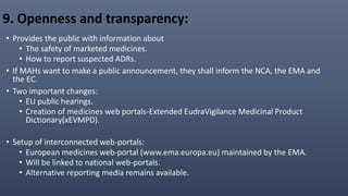 9. Openness and transparency:
• Provides the public with information about
• The safety of marketed medicines.
• How to report suspected ADRs.
• If MAHs want to make a public announcement, they shall inform the NCA, the EMA and
the EC.
• Two important changes:
• EU public hearings.
• Creation of medicines web portals-Extended EudraVigilance Medicinal Product
Dictionary(xEVMPD).
• Setup of interconnected web-portals:
• European medicines web-portal (www.ema.europa.eu) maintained by the EMA.
• Will be linked to national web-portals.
• Alternative reporting media remains available.
 