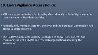 10. EudraVigilance Access Policy:
• ICSRs are expected to be submitted by MAHs directly to EudraVigilance rather
than via National Health Authorities.
• Formerly, only Member State HA, the EMA and the European Commission had
access to EudraVigilance.
• The EudraVigilance access policy is changed to allow HCPs, patients and
consumers, as well as MAH and research organisations accessing the
information.
 