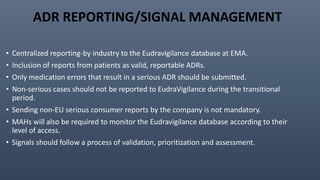 ADR REPORTING/SIGNAL MANAGEMENT
• Centralized reporting-by industry to the Eudravigilance database at EMA.
• Inclusion of reports from patients as valid, reportable ADRs.
• Only medication errors that result in a serious ADR should be submitted.
• Non-serious cases should not be reported to EudraVigilance during the transitional
period.
• Sending non-EU serious consumer reports by the company is not mandatory.
• MAHs will also be required to monitor the Eudravigilance database according to their
level of access.
• Signals should follow a process of validation, prioritization and assessment.
 