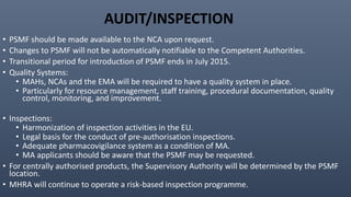 AUDIT/INSPECTION
• PSMF should be made available to the NCA upon request.
• Changes to PSMF will not be automatically notifiable to the Competent Authorities.
• Transitional period for introduction of PSMF ends in July 2015.
• Quality Systems:
• MAHs, NCAs and the EMA will be required to have a quality system in place.
• Particularly for resource management, staff training, procedural documentation, quality
control, monitoring, and improvement.
• Inspections:
• Harmonization of inspection activities in the EU.
• Legal basis for the conduct of pre-authorisation inspections.
• Adequate pharmacovigilance system as a condition of MA.
• MA applicants should be aware that the PSMF may be requested.
• For centrally authorised products, the Supervisory Authority will be determined by the PSMF
location.
• MHRA will continue to operate a risk-based inspection programme.
 