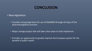 CONCLUSION
• New legislation:
• Provides strong legal basis for use of MedDRA through all steps of the
pharmacovigilance process
• Major change project that will take a few years to fully implement.
• Provides an opportunity to greatly improve the European system for the
benefit of public health.
 