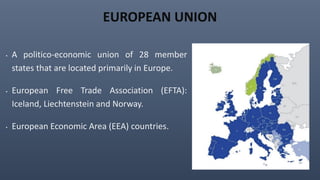 EUROPEAN UNION
• A politico-economic union of 28 member
states that are located primarily in Europe.
• European Free Trade Association (EFTA):
Iceland, Liechtenstein and Norway.
• European Economic Area (EEA) countries.
 