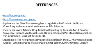 REFERENCES
• http://ec.europa.eu.
• http://www.emea.europa.eu.
• Update on the New Pharmacovigilance Legislation by Product Life Group,
Consulting and operational assistance for Life Sciences.
• Experiences with Adverse Drug Reaction Reporting by Patients-An 11 Country
Survey by Florence van Hunsel,Linda Ha¨rmark,Shanthi Pal, Sten Olsson and Kees
van Grootheest; Drug Saf 2012; 35 (1).
• Appendix 4: The new pharmacovigilance legislation in the EU, Pharmacovigilance
Medical Writing: A Good Practice Guide, First Edition,Justina Orleans-Lindsay.
 