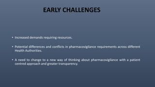 EARLY CHALLENGES
• Increased demands requiring resources.
• Potential differences and conflicts in pharmacovigilance requirements across different
Health Authorities.
• A need to change to a new way of thinking about pharmacovigilance with a patient
centred approach and greater transparency.
 
