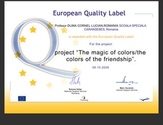 Profesor DUMA CORNEL LUCIAN,ROMANIA SCOALA SPECIALA
                 CARANSEBES, Romania

         is awarded with the European Quality Label

                                For the project:


project “The magic of colors/the
    colors of the friendship”.
                                  06.10.2009




                                                      Marc Durando
          Simona Velea                             Central Support Service
     National Support Service
             Romania
 