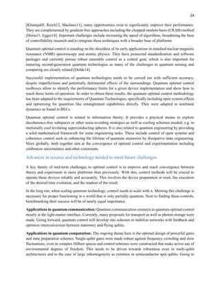 24
[Khaneja05, Reich12, Machnes11], many opportunities exist to significantly improve their performance.
They are complemented by gradient-free approaches including the chopped random basis (CRAB) method
[Doria11, Egger14]. Important challenges include increasing the speed of algorithms, broadening the base
of controllability research and to integrate these techniques with a broader base of platforms.
Quantum optimal control is standing on the shoulders of its early applications in standard nuclear magnetic
resonance (NMR) spectroscopy and atomic physics. They have pioneered standardization and software
packages and currently pursue robust ensemble control as a central goal, which is also important for
maturing second-generation quantum technologies as many of the challenges in quantum sensing and
computing are closely related [Dolde14].
Successful implementation of quantum technologies needs to be carried out with sufficient accuracy,
despite imperfections and potentially detrimental effects of the surroundings. Quantum optimal control
toolboxes allow to identify the performance limits for a given device implementation and show how to
reach those limits of operation. In order to obtain these results, the quantum optimal control methodology
has been adapted to the requirements of Quantum Technologies, specifically including open system effects
and optimizing for quantities like entanglement capabilities directly. They were adapted to nonlinear
dynamics as found in BECs.
Quantum optimal control is related to information theory. It provides a practical means to explore
decoherence-free subspaces or other noise-avoiding strategies as well as cooling schemes needed, e.g. to
motionally cool levitating superconducting spheres. It is also related to quantum engineering by providing
a solid mathematical framework for some engineering tasks. These include control of open systems and
coherence control such as enhancing the lifetime of quantum memories by dissipative state engineering.
More globally, both together aim at the convergence of optimal control and experimentation including
calibration uncertainties and other constraints.
Advances in science and technology needed to meet future challenges
A key family of mid-term challenges to optimal control is to improve and reach convergence between
theory and experiment in more platforms than previously. With this, control methods will be crucial to
operate these devices reliably and accurately. This involves the device preparation or reset, the execution
of the desired time evolution, and the readout of the result.
In the long run, when scaling quantum technology, control needs to scale with it. Meeting this challenge is
necessary for proper functioning in a world that is only partially quantum. Next to finding these controls,
benchmarking their success will be of nearly equal importance.
Applications in quantum communication: Quantum communication connects to quantum optimal control
mostly at the light-matter interface. Currently, many proposals for transport as well as photon storage were
made. Going forward, quantum control will develop into schemes to stabilize networks with feedback and
optimize interconversion between stationary and flying qubits.
Applications in quantum computation: The ongoing theme here is the optimal design of powerful gates
and state preparation schemes. Single-qubit gates were made robust against frequency crowding and slow
fluctuations, even in complex Hilbert spaces and control schemes were constructed that make active use of
environmental degrees of freedom. This needs to be driven towards robustness even in multi-qubit
architectures and to the case of large inhomogeneity as common in semiconductor spin qubits. Going to
 