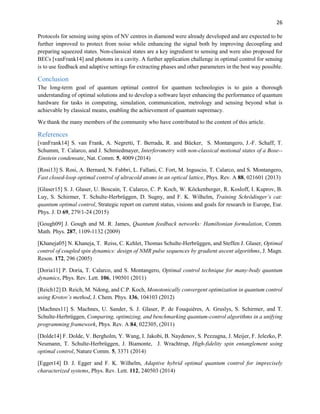 26
Protocols for sensing using spins of NV centres in diamond were already developed and are expected to be
further improved to protect from noise while enhancing the signal both by improving decoupling and
preparing squeezed states. Non-classical states are a key ingredient to sensing and were also proposed for
BECs [vanFrank14] and photons in a cavity. A further application challenge in optimal control for sensing
is to use feedback and adaptive settings for extracting phases and other parameters in the best way possible.
Conclusion
The long-term goal of quantum optimal control for quantum technologies is to gain a thorough
understanding of optimal solutions and to develop a software layer enhancing the performance of quantum
hardware for tasks in computing, simulation, communication, metrology and sensing beyond what is
achievable by classical means, enabling the achievement of quantum supremacy.
We thank the many members of the community who have contributed to the content of this article.
References
[vanFrank14] S. van Frank, A. Negretti, T. Berrada, R. and Bücker, S. Montangero, J.-F. Schaff, T.
Schumm, T. Calarco, and J. Schmiedmayer, Interferometry with non-classical motional states of a Bose--
Einstein condensate, Nat. Comm. 5, 4009 (2014)
[Rosi13] S. Rosi, A. Bernard, N. Fabbri, L. Fallani, C. Fort, M. Inguscio, T. Calarco, and S. Montangero,
Fast closed-loop optimal control of ultracold atoms in an optical lattice, Phys. Rev. A 88, 021601 (2013)
[Glaser15] S. J. Glaser, U. Boscain, T. Calarco, C. P. Koch, W. Köckenberger, R. Kosloff, I. Kuprov, B.
Luy, S. Schirmer, T. Schulte-Herbrüggen, D. Sugny, and F. K. Wilhelm, Training Schrödinger’s cat:
quantum optimal control, Strategic report on current status, visions and goals for research in Europe, Eur.
Phys. J. D 69, 279/1-24 (2015)
[Gough09] J. Gough and M. R. James, Quantum feedback networks: Hamiltonian formulation, Comm.
Math. Phys. 287, 1109-1132 (2009)
[Khaneja05] N. Khaneja, T. Reiss, C. Kehlet, Thomas Schulte-Herbrüggen, and Steffen J. Glaser, Optimal
control of coupled spin dynamics: design of NMR pulse sequences by gradient ascent algorithms, J. Magn.
Reson. 172, 296 (2005)
[Doria11] P. Doria, T. Calarco, and S. Montangero, Optimal control technique for many-body quantum
dynamics, Phys. Rev. Lett. 106, 190501 (2011)
[Reich12] D. Reich, M. Ndong, and C.P. Koch, Monotonically convergent optimization in quantum control
using Krotov’s method, J. Chem. Phys. 136, 104103 (2012)
[Machnes11] S. Machnes, U. Sander, S. J. Glaser, P. de Fouquières, A. Gruslys, S. Schirmer, and T.
Schulte-Herbrüggen, Comparing, optimizing, and benchmarking quantum-control algorithms in a unifying
programming framework, Phys. Rev. A 84, 022305, (2011)
[Dolde14] F. Dolde, V. Bergholm, Y. Wang, I. Jakobi, B. Naydenov, S. Pezzagna, J. Meijer, F. Jelezko, P.
Neumann, T. Schulte-Herbrüggen, J. Biamonte, J. Wrachtrup, High-fidelity spin entanglement using
optimal control, Nature Comm. 5, 3371 (2014)
[Egger14] D. J. Egger and F. K. Wilhelm, Adaptive hybrid optimal quantum control for imprecisely
characterized systems, Phys. Rev. Lett. 112, 240503 (2014)
 