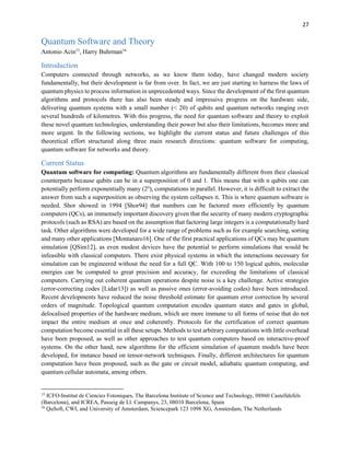27
Quantum Software and Theory
Antonio Acín15
, Harry Buhrman16
Introduction
Computers connected through networks, as we know them today, have changed modern society
fundamentally, but their development is far from over. In fact, we are just starting to harness the laws of
quantum physics to process information in unprecedented ways. Since the development of the first quantum
algorithms and protocols there has also been steady and impressive progress on the hardware side,
delivering quantum systems with a small number (< 20) of qubits and quantum networks ranging over
several hundreds of kilometres. With this progress, the need for quantum software and theory to exploit
these novel quantum technologies, understanding their power but also their limitations, becomes more and
more urgent. In the following sections, we highlight the current status and future challenges of this
theoretical effort structured along three main research directions: quantum software for computing,
quantum software for networks and theory.
Current Status
Quantum software for computing: Quantum algorithms are fundamentally different from their classical
counterparts because qubits can be in a superposition of 0 and 1. This means that with n qubits one can
potentially perform exponentially many (2n
), computations in parallel. However, it is difficult to extract the
answer from such a superposition as observing the system collapses it. This is where quantum software is
needed. Shor showed in 1994 [Shor94] that numbers can be factored more efficiently by quantum
computers (QCs), an immensely important discovery given that the security of many modern cryptographic
protocols (such as RSA) are based on the assumption that factoring large integers is a computationally hard
task. Other algorithms were developed for a wide range of problems such as for example searching, sorting
and many other applications [Montanaro16]. One of the first practical applications of QCs may be quantum
simulation [QSim12], as even modest devices have the potential to perform simulations that would be
infeasible with classical computers. There exist physical systems in which the interactions necessary for
simulation can be engineered without the need for a full QC. With 100 to 150 logical qubits, molecular
energies can be computed to great precision and accuracy, far exceeding the limitations of classical
computers. Carrying out coherent quantum operations despite noise is a key challenge. Active strategies
(error-correcting codes [Lidar13]) as well as passive ones (error-avoiding codes) have been introduced.
Recent developments have reduced the noise threshold estimate for quantum error correction by several
orders of magnitude. Topological quantum computation encodes quantum states and gates in global,
delocalised properties of the hardware medium, which are more immune to all forms of noise that do not
impact the entire medium at once and coherently. Protocols for the certification of correct quantum
computation become essential in all these setups. Methods to test arbitrary computations with little overhead
have been proposed, as well as other approaches to test quantum computers based on interactive-proof
systems. On the other hand, new algorithms for the efficient simulation of quantum models have been
developed, for instance based on tensor-network techniques. Finally, different architectures for quantum
computation have been proposed, such as the gate or circuit model, adiabatic quantum computing, and
quantum cellular automata, among others.
15
ICFO-Institut de Ciencies Fotoniques, The Barcelona Institute of Science and Technology, 08860 Castelldefels
(Barcelona), and ICREA, Passeig de Ll. Campanys, 23, 08010 Barcelona, Spain
16
QuSoft, CWI, and University of Amsterdam, Sciencepark 123 1098 XG, Amsterdam, The Netherlands
 