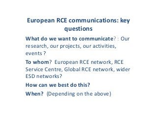 European RCE communications: key
questions
What do we want to communicate? : Our
research, our projects, our activities,
events ?
To whom? European RCE network, RCE
Service Centre, Global RCE network, wider
ESD networks?
How can we best do this?
When? (Depending on the above)
 
