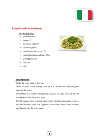 Linguine and Pesto Genovese
INGREDIENTS:
pasta linguine
potato: 1
buncheso f basil: 4
cloves of garlic: 2
grated pecorino cheese: 25
grated parmigiano cheese: 25 gr
peeled pine nuts
olive oil
salt
How to prepare:
Make the pesto sauce in this way.
Wash the basil leaves and dry them up in a kitchen cloth. Peel the garlic
and pull the centre.
Pound them in a mortar with the pine nuts; add oil and a pinch of salt. Put
the cheese in side and pound again.
Put the linguine pasta in boiled salted water with the potato cutted in dices.
Put into the pesto sauce 1 or 2 spoons of the cooked water. Drain the pasta
and flavour with the pesto sauce.
4
 