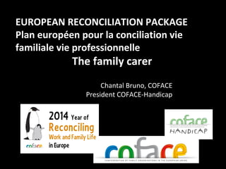1
EUROPEAN RECONCILIATION PACKAGE
Plan européen pour la conciliation vie
familiale vie professionnelle
The family carer
Chantal Bruno, COFACE
President COFACE-Handicap
 