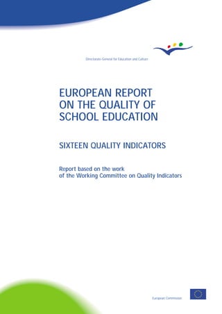 EUROPEAN REPORT
ON THE QUALITY OF
SCHOOL EDUCATION
SIXTEEN QUALITY INDICATORS
Report based on the work
of the Working Committee on Quality Indicators
European Commission
Directorate-General for Education and Culture
EUROPEANREPORTONTHEQUALITYOFSCHOOLEDUCATION
EN
16NC-30-00-851-EN-C
L-2985 Luxembourg
OFFICE FOR OFFICIAL PUBLICATIONS
OF THE EUROPEAN COMMUNITIESEUR
ISBN 92-894-0536-8
9 789289 405362
 