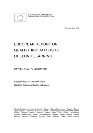 EUROPEAN COMMISSION
                    Directorate-General for Education and Culture




                                                                         Brussels, June 2002




EUROPEAN REPORT ON
QUALITY INDICATORS OF
LIFELONG LEARNING


FIFTEEN QUALITY INDICATORS




Report based on the work of the
Working Group on Quality Indicators




Participating countries: Albania . Austria . Belgium . Bosnia Herzegovina . Bulgaria . Cyprus
Czech Republic . Denmark . Estonia . Finland . Former Yugoslav Republic of Macedonia
France . Germany . Greece . Hungary . Iceland . Ireland . Italy . Latvia . Liechtenstein
Lithuania . Luxembourg . Malta . The Netherlands . Norway . Poland . Portugal . Slovak
Republic . Republic of Slovenia . Romania . Spain . Sweden . Turkey . United Kingdom
 