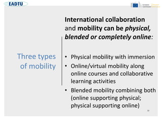 Three types
of mobility
International collaboration
and mobility can be physical,
blended or completely online:
• Physical mobility with immersion
• Online/virtual mobility along
online courses and collaborative
learning activities
• Blended mobility combining both
(online supporting physical;
physical supporting online)
 
