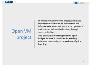 Open VM
project
The Open Virtual Mobility project addresses
mainly mobility based on non-formal and
informal education, notably the recognition of
such courses in formal education through
open credentials.
One example is the recognition of open
badges for MOOCs and OER in mobility
schemes, eventually via procedures of prior
learning.
 