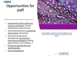 Opportunities for
staff
• Enhancement of the quality of a
course or curriculum: content,
collaborative, active learning
• Connecting educational networking
with research networking
• Continuous professional
development, learning from
international colleagues (sharing
good practices, new methods...)
• Enhancing teaching skills and
teaching quality
• Career development
19
 