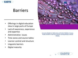 Barriers
• Offerings in digital education
slow in large parts of Europe
• Lack of awareness, experience
and expertise
• Administrative issues
• Time zones and course tables
• Learner control and structure
• Linguistic barriers
• Digital maturity
21
 