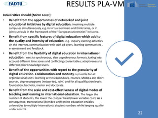 Universities should (Micro Level):
• Benefit from the opportunities of networked and joint
educational initiatives by digital education, involving multiple
campuses simultaneously, e.g. in virtual seminars and think tanks, or in
joint curricula in the framework of the “European universities” initiative.
• Benefit from specific features of digital education which add to
the quality and intensity of education, e.g. inquiry learning activities
on the internet, communication with staff ad peers, learning communities ,
e-assessment and feedback.
• Benefit from the flexibility of digital education in international
education: next to synchronous, also asynchronous formats, taking into
account different time zones and conflicting course tables; adaptiveness to
different prior knowledge levels.
• Benefit of the opportunities with regard to the granularity of
digital education. Collaboration and mobility is possible for all
organisational units: learning activities/modules, courses, MOOCs and short
courses, degree programs (networked, joint) and for all qualification levels:
foundation, bachelor, master and doctorate.
• Benefit from the scale and cost-effectiveness of digital modes of
teaching and learning in international education. The larger the
number of students, the lower the cost per head (lower variable cost). As a
consequence, transnational (blended and) online education enables
universities to multiply international student numbers while keeping quality
under control.
22
RESULTS PLA-VM
 