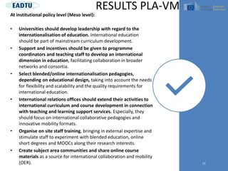 At institutional policy level (Meso level):
• Universities should develop leadership with regard to the
internationalisation of education. International education
should be part of mainstream curriculum development.
• Support and incentives should be given to programme
coordinators and teaching staff to develop an international
dimension in education, facilitating collaboration in broader
networks and consortia.
• Select blended/online internationalisation pedagogies,
depending on educational design, taking into account the needs
for flexibility and scalability and the quality requirements for
international education.
• International relations offices should extend their activities to
international curriculum and course development in connection
with teaching and learning support services. Especially, they
should focus on international collaborative pedagogies and
innovative mobility formats.
• Organise on site staff training, bringing in external expertise and
stimulate staff to experiment with blended education, online
short degrees and MOOCs along their research interests.
• Create subject area communities and share online course
materials as a source for international collaboration and mobility
(OER). 23
RESULTS PLA-VM
 